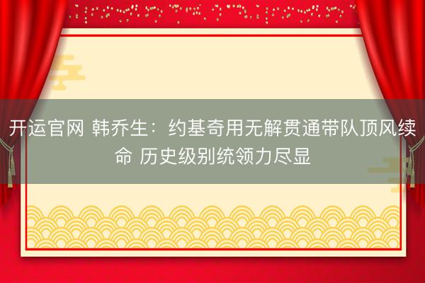 开运官网 韩乔生：约基奇用无解贯通带队顶风续命 历史级别统领力尽显