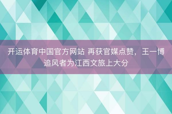 开运体育中国官方网站 再获官媒点赞，王一博追风者为江西文旅上大分