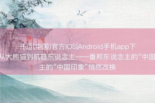 开运(中国)官方IOS|Android手机app下载 记者手记丨从大熊猫到机器东说念主——番邦东说念主的“中国印象”悄然改换