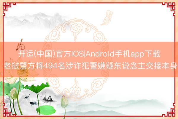 开运(中国)官方IOS|Android手机app下载 老挝警方将494名涉诈犯警嫌疑东说念主交接本身