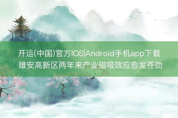 开运(中国)官方IOS|Android手机app下载 雄安高新区两年来产业磁吸效应愈发苍劲
