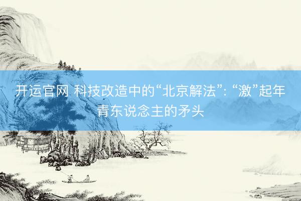 开运官网 科技改造中的“北京解法”: “激”起年青东说念主的矛头