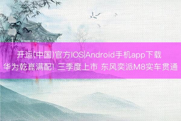开运(中国)官方IOS|Android手机app下载 华为乾崑满配! 三季度上市 东风奕派M8实车贯通