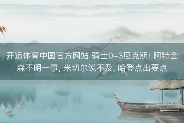 开运体育中国官方网站 骑士0-3尼克斯! 阿特金森不明一事， 米切尔说不及， 哈登点出要点