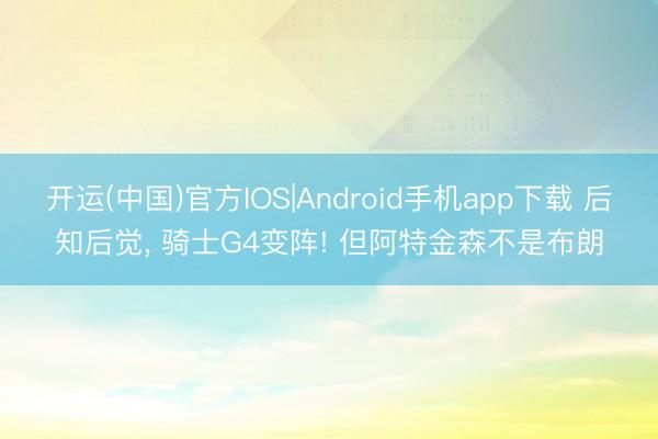 开运(中国)官方IOS|Android手机app下载 后知后觉， 骑士G4变阵! 但阿特金森不是布朗