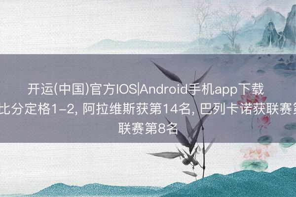 开运(中国)官方IOS|Android手机app下载 跟着比分定格1-2, 阿拉维斯获第14名, 巴列卡诺获联赛第8名