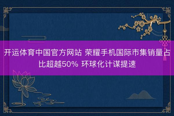 开运体育中国官方网站 荣耀手机国际市集销量占比超越50% 环球化计谋提速