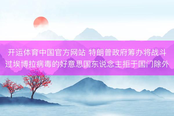 开运体育中国官方网站 特朗普政府筹办将战斗过埃博拉病毒的好意思国东说念主拒于国门除外