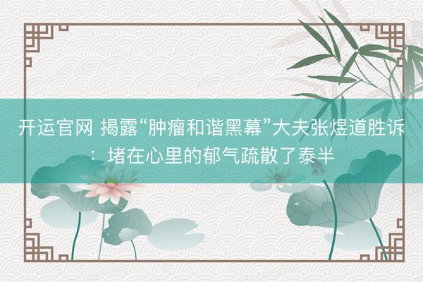 开运官网 揭露“肿瘤和谐黑幕”大夫张煜道胜诉：堵在心里的郁气疏散了泰半