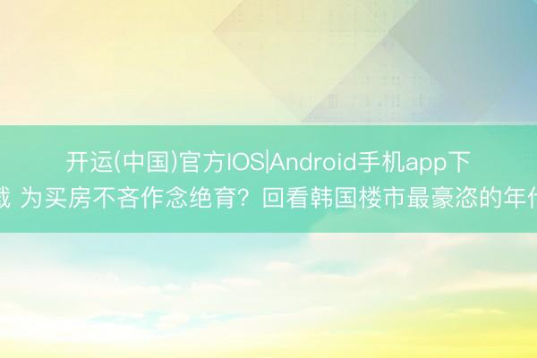 开运(中国)官方IOS|Android手机app下载 为买房不吝作念绝育？回看韩国楼市最豪恣的年代