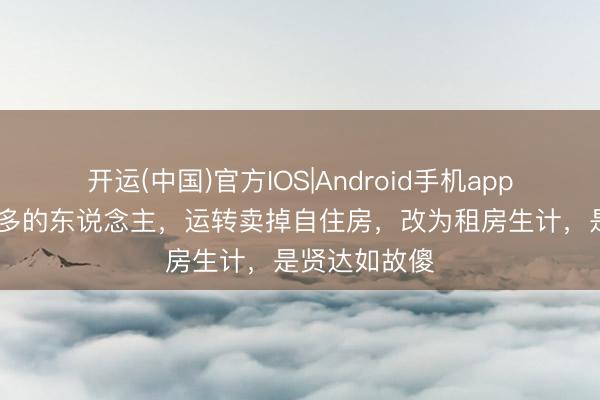 开运(中国)官方IOS|Android手机app下载 越来越多的东说念主，运转卖掉自住房，改为租房生计，是贤达如故傻
