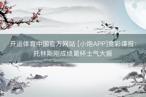 开运体育中国官方网站 [小炮APP]竞彩谍报：托林斯刚成绩葡杯士气大振
