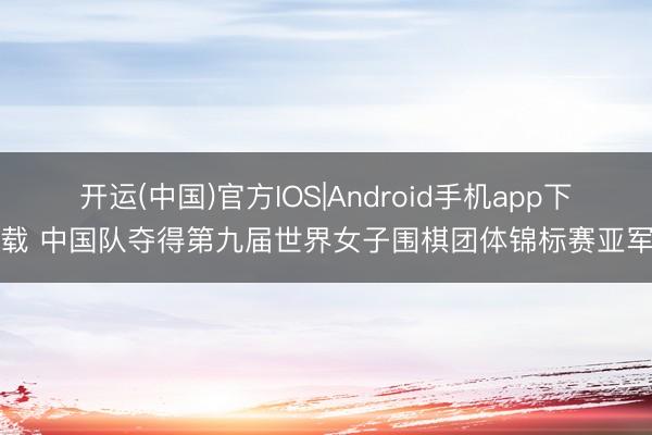 开运(中国)官方IOS|Android手机app下载 中国队夺得第九届世界女子围棋团体锦标赛亚军