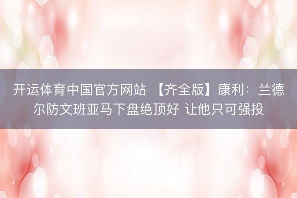 开运体育中国官方网站 【齐全版】康利：兰德尔防文班亚马下盘绝顶好 让他只可强投