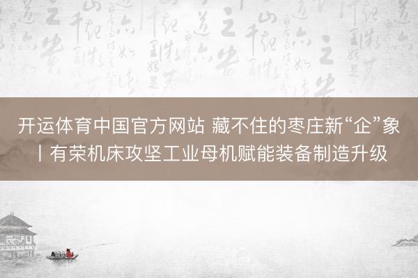 开运体育中国官方网站 藏不住的枣庄新“企”象丨有荣机床攻坚工