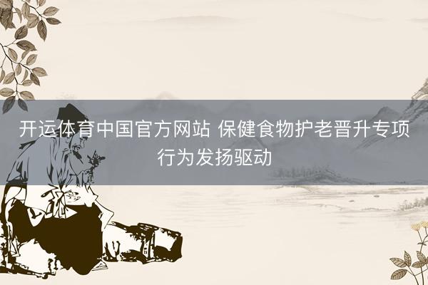 开运体育中国官方网站 保健食物护老晋升专项行为发扬驱动